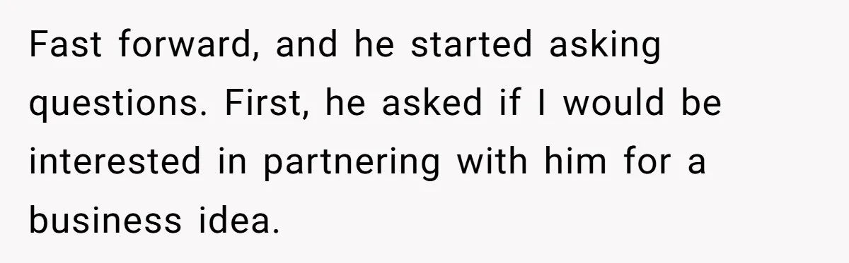 Fast forward, and he started asking questions. First, he asked if I would be interested in partnering with him for a business idea.