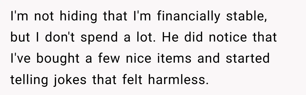 I'm not hiding that I'm financially stable, but I don't spend a lot. He did notice that I've bought a few nice items and started telling jokes that felt harmless.