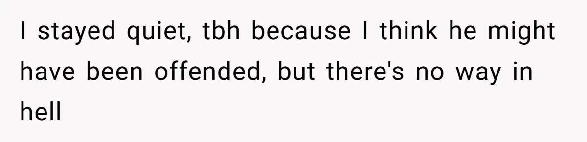 I stayed quiet, tbh because I think he might have been offended, but there's no way in hell