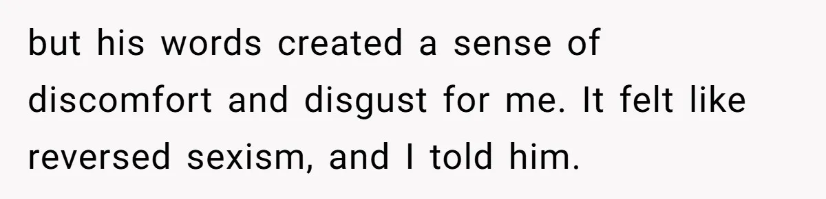 but his words created a sense of discomfort and disgust for me. It felt like reversed sexism, and I told him.