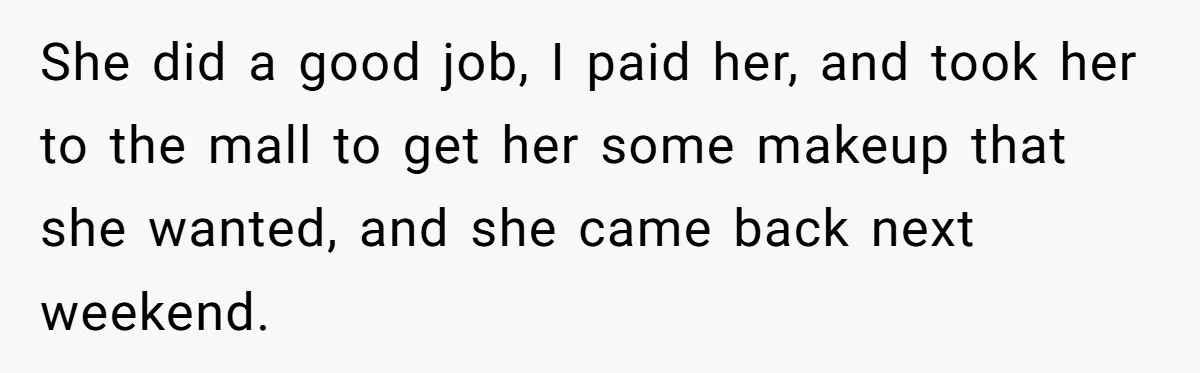 She did a good job, I paid her, and took her to the mall to get her some makeup that she wanted, and she came back next weekend.