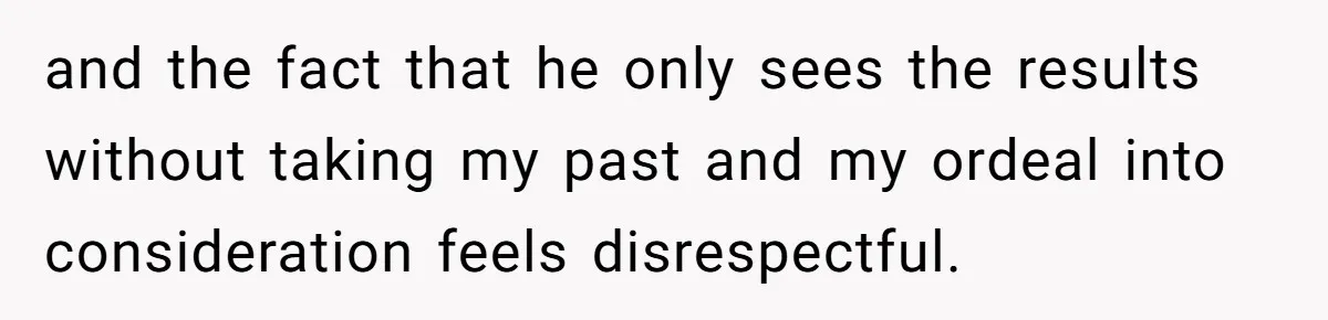 and the fact that he only sees the results without taking my past and my ordeal into consideration feels disrespectful.