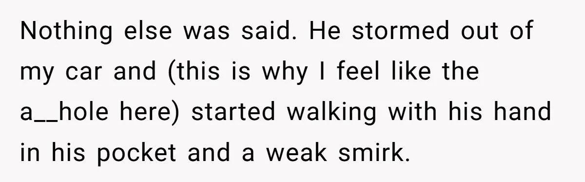 Nothing else was said. He stormed out of my car and (this is why I feel like the a__hole here) started walking with his hand in his pocket and a...