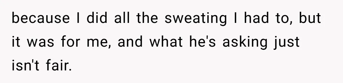 because I did all the sweating I had to, but it was for me, and what he's asking just isn't fair.