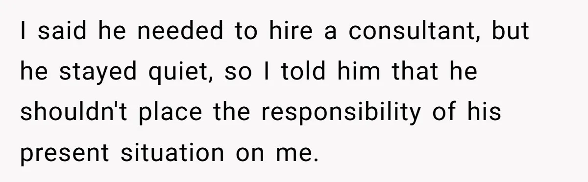 I said he needed to hire a consultant, but he stayed quiet, so I told him that he shouldn't place the responsibility of his present situation on me.