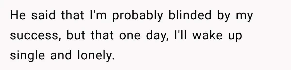 He said that I'm probably blinded by my success, but that one day, I'll wake up single and lonely.