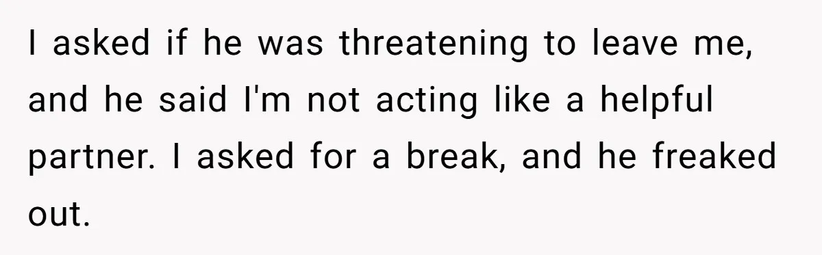 I asked if he was threatening to leave me, and he said I'm not acting like a helpful partner. I asked for a break, and he freaked out.