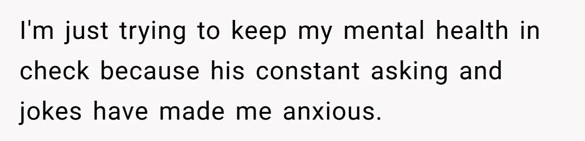 I'm just trying to keep my mental health in check because his constant asking and jokes have made me anxious.