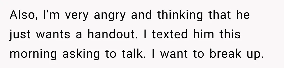 Also, I'm very angry and thinking that he just wants a handout. I texted him this morning asking to talk. I want to break up.