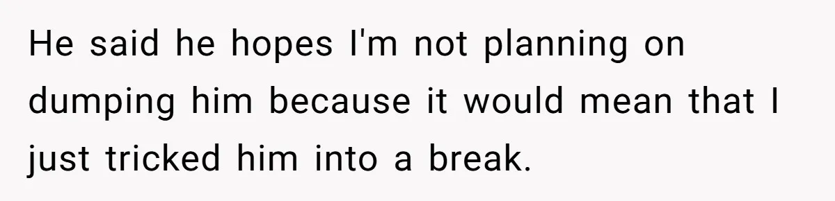He said he hopes I'm not planning on dumping him because it would mean that I just tricked him into a break.