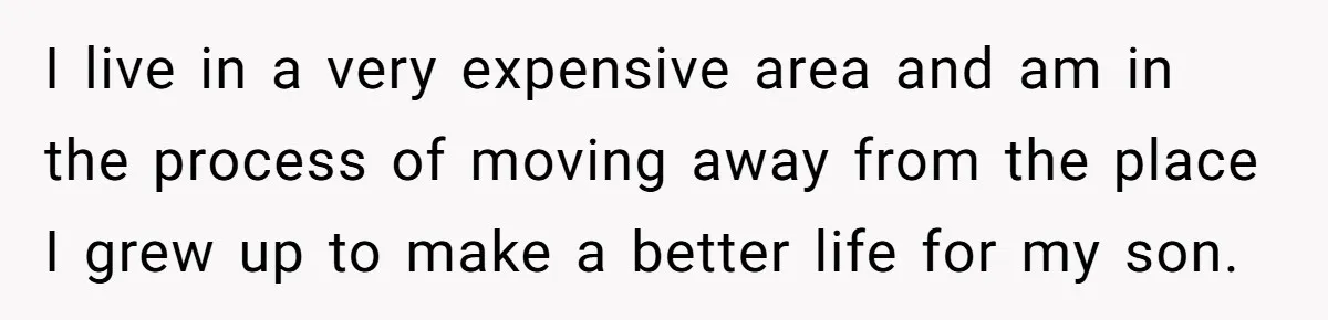 I live in a very expensive area and am in the process of moving away from the place I grew up to make a better life for my son.