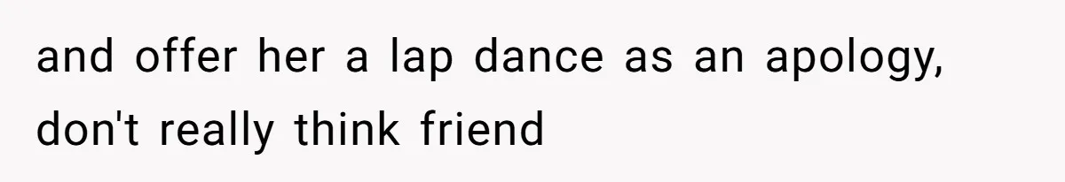 and offer her a lap dance as an apology, don't really think friend