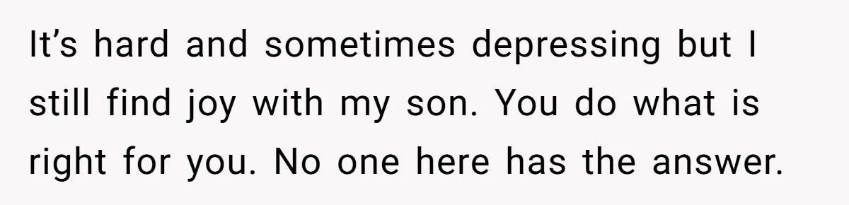 It’s hard and sometimes depressing but I still find joy with my son. You do what is right for you. No one here has the answer.