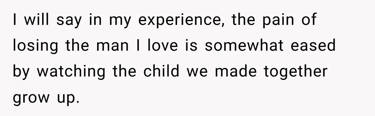 I will say in my experience, the pain of losing the man I love is somewhat eased by watching the child we made together grow up.