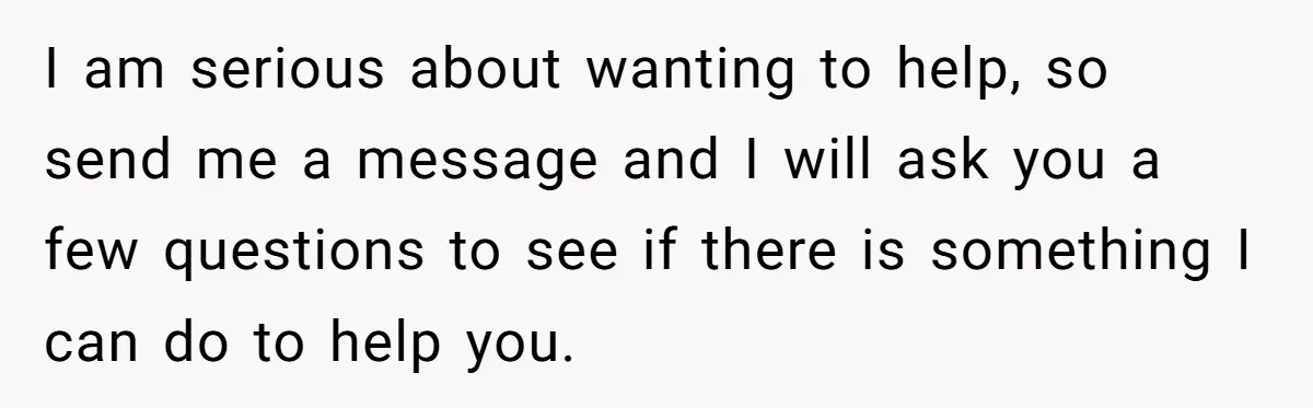 I am serious about wanting to help, so send me a message and I will ask you a few questions to see if there is something I can do to...