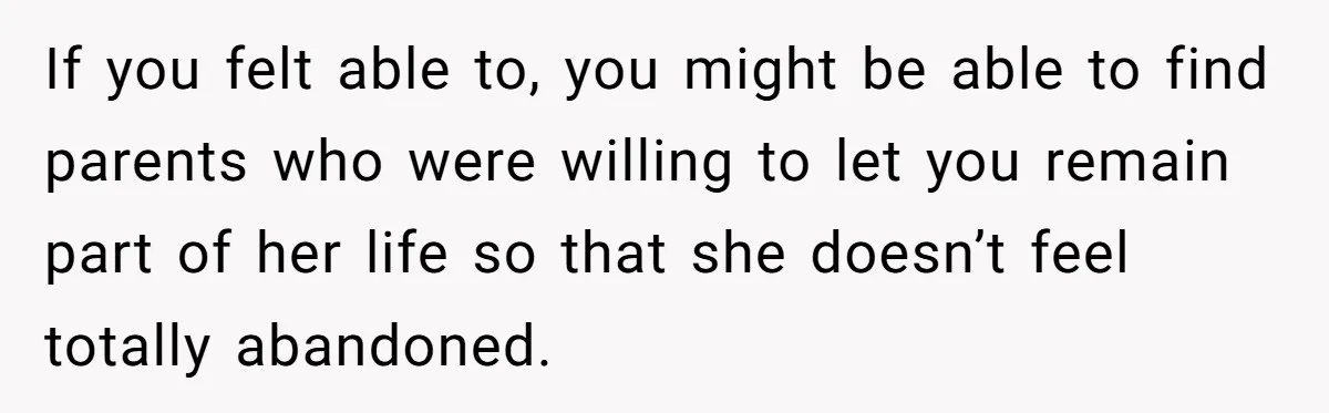 If you felt able to, you might be able to find parents who were willing to let you remain part of her life so that she doesn’t feel totally abandoned.