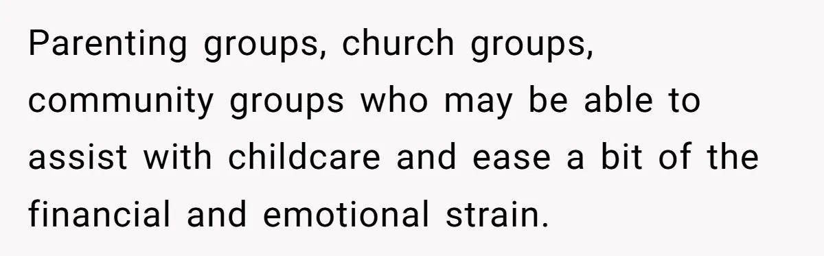 Parenting groups, church groups, community groups who may be able to assist with childcare and ease a bit of the financial and emotional strain.