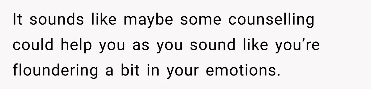 It sounds like maybe some counselling could help you as you sound like you’re floundering a bit in your emotions.