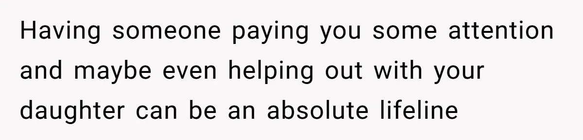Having someone paying you some attention and maybe even helping out with your daughter can be an absolute lifeline
