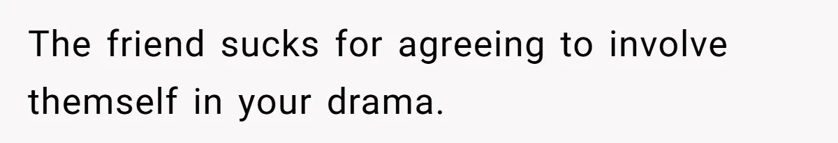 The friend sucks for agreeing to involve themself in your drama.