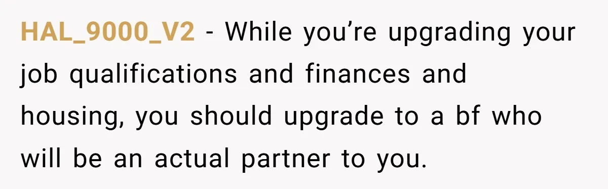 HAL_9000_V2 − While you’re upgrading your job qualifications and finances and housing, you should upgrade to a bf who will be an actual partner to you.