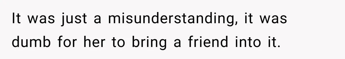It was just a misunderstanding, it was dumb for her to bring a friend into it.