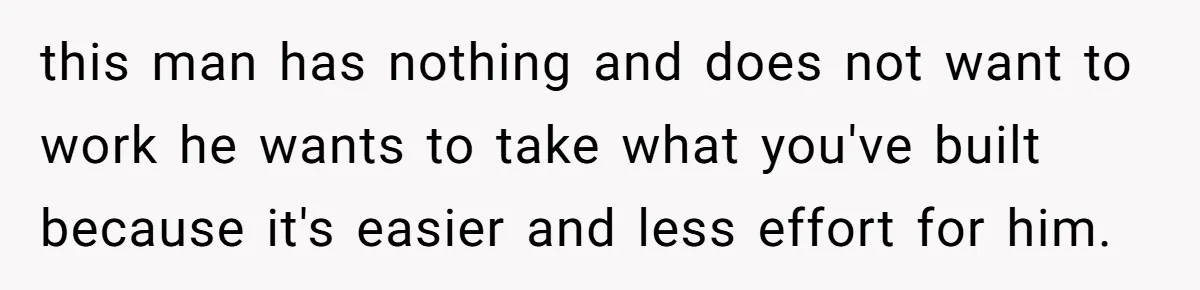 this man has nothing and does not want to work he wants to take what you've built because it's easier and less effort for him.