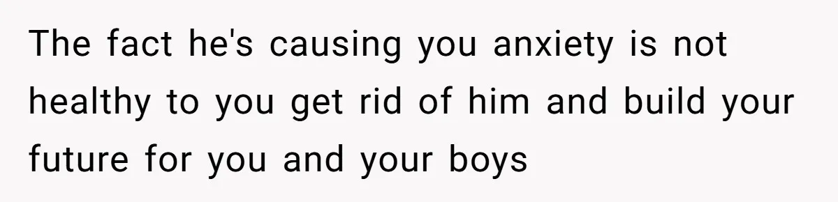 The fact he's causing you anxiety is not healthy to you get rid of him and build your future for you and your boys