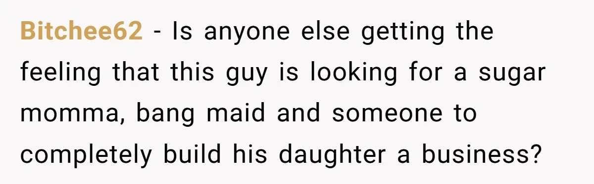 Bitchee62 − Is anyone else getting the feeling that this guy is looking for a sugar momma, bang maid and someone to completely build his daughter a business?