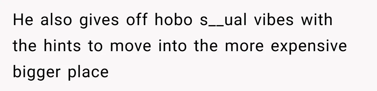 He also gives off hobo s__ual vibes with the hints to move into the more expensive bigger place
