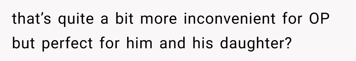 that’s quite a bit more inconvenient for OP but perfect for him and his daughter?