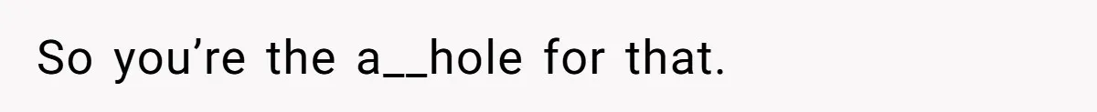 So you’re the a__hole for that.
