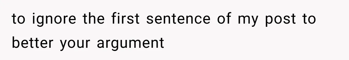 to ignore the first sentence of my post to better your argument