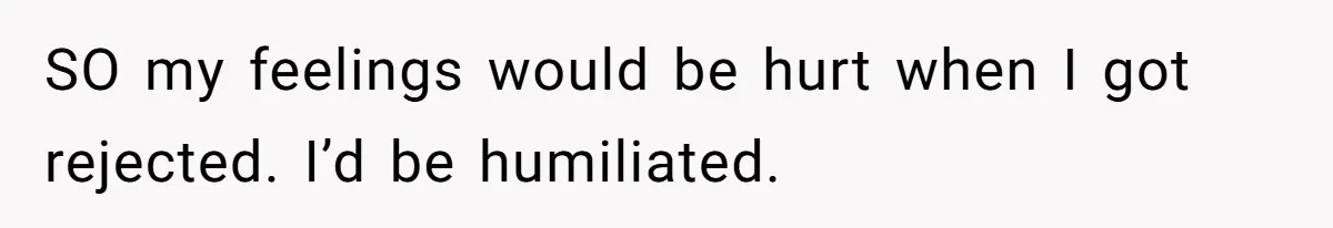 SO my feelings would be hurt when I got rejected. I’d be humiliated.