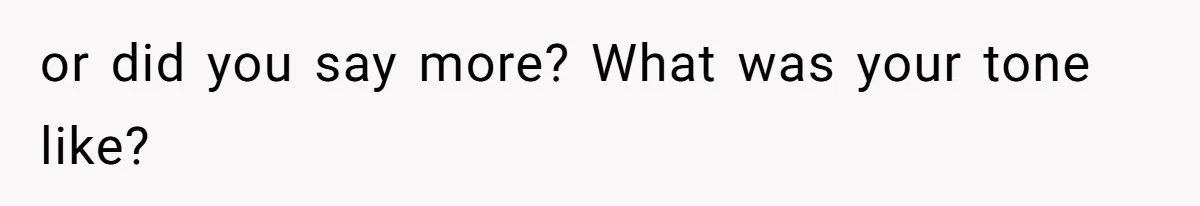 or did you say more? What was your tone like?