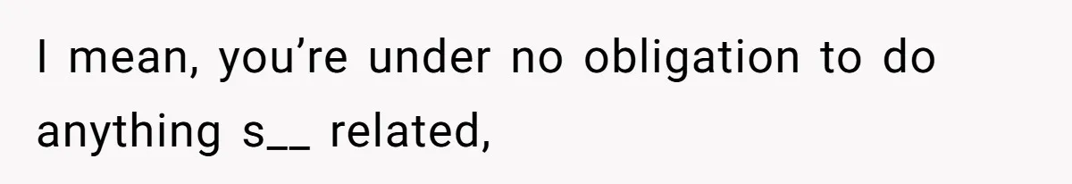I mean, you’re under no obligation to do anything s__ related,