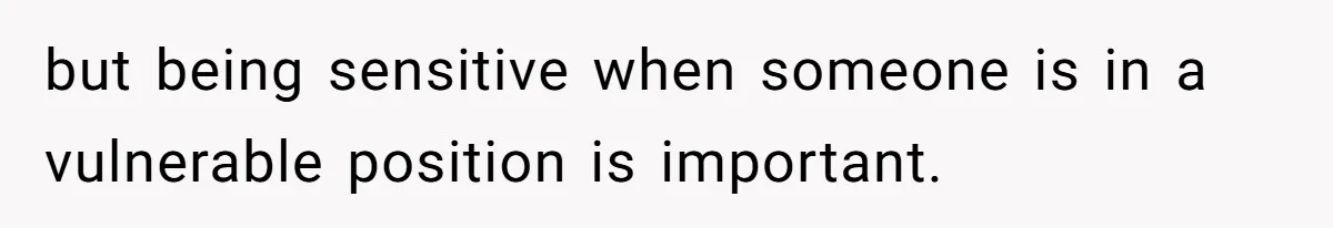 but being sensitive when someone is in a vulnerable position is important.