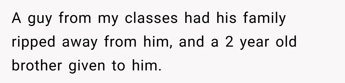 A guy from my classes had his family ripped away from him, and a 2 year old brother given to him.