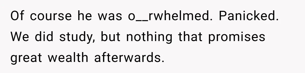 Of course he was o__rwhelmed. Panicked. We did study, but nothing that promises great wealth afterwards.
