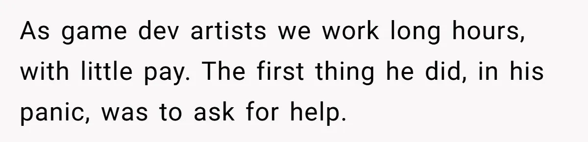 As game dev artists we work long hours, with little pay. The first thing he did, in his panic, was to ask for help.