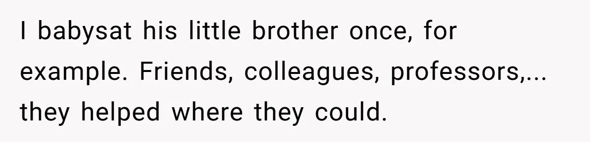 I babysat his little brother once, for example. Friends, colleagues, professors,... they helped where they could.