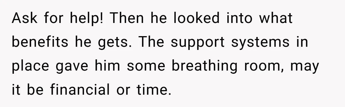Ask for help! Then he looked into what benefits he gets. The support systems in place gave him some breathing room, may it be financial or time.