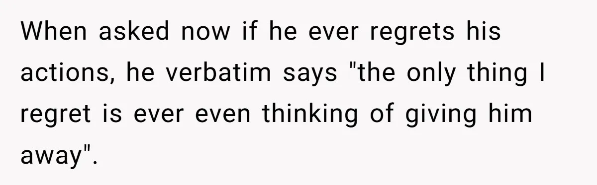 When asked now if he ever regrets his actions, he verbatim says "the only thing I regret is ever even thinking of giving him away".
