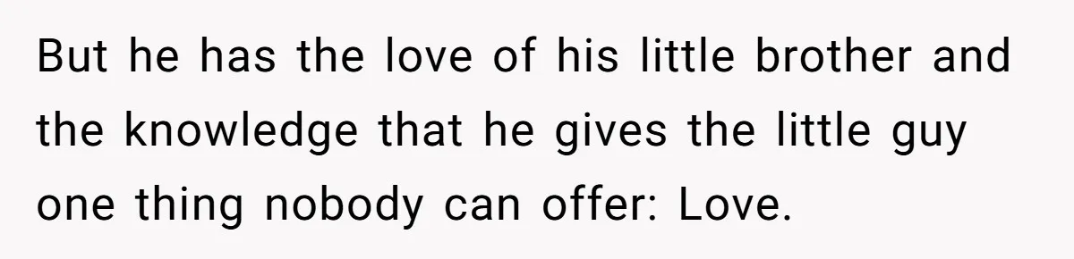 But he has the love of his little brother and the knowledge that he gives the little guy one thing nobody can offer: Love.