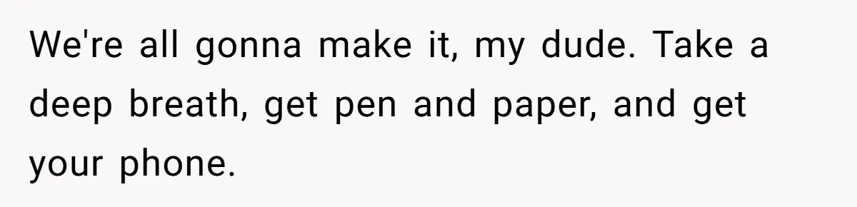 We're all gonna make it, my dude. Take a deep breath, get pen and paper, and get your phone.