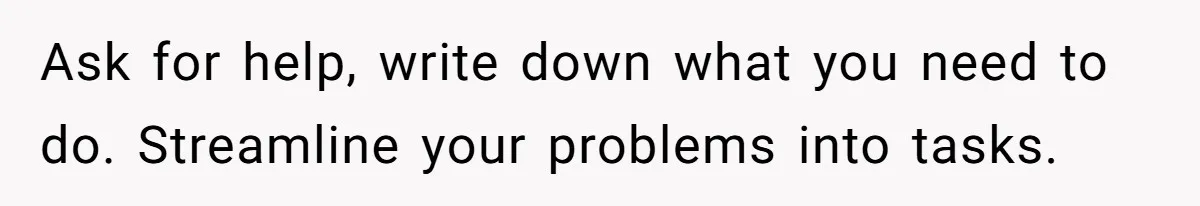 Ask for help, write down what you need to do. Streamline your problems into tasks.