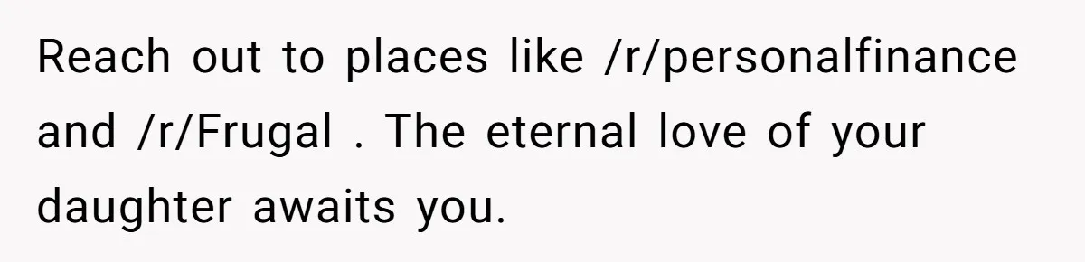 Reach out to places like /r/personalfinance and /r/Frugal . The eternal love of your daughter awaits you.
