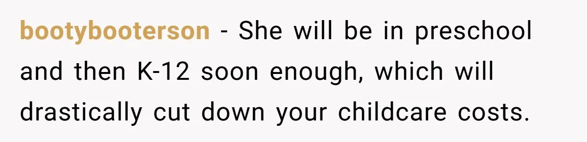 bootybooterson − She will be in preschool and then K-12 soon enough, which will drastically cut down your childcare costs.