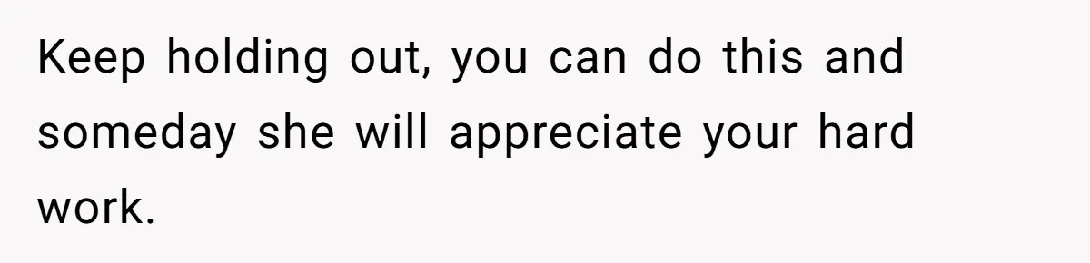Keep holding out, you can do this and someday she will appreciate your hard work.