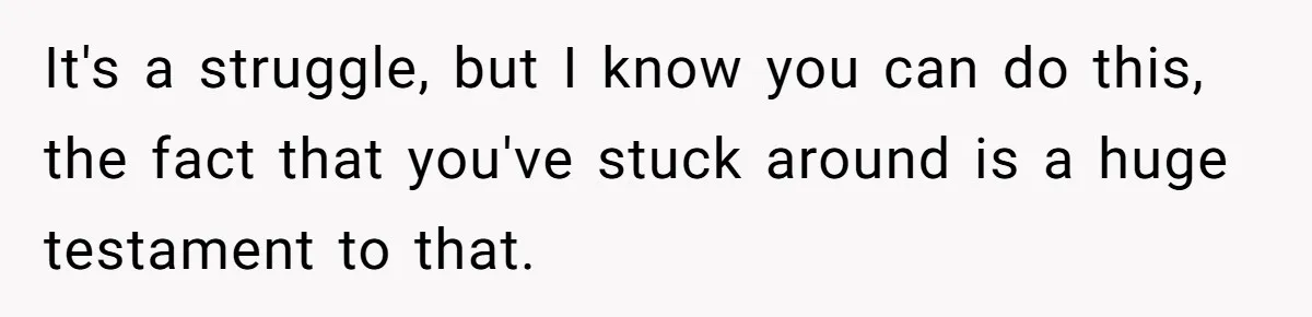 It's a struggle, but I know you can do this, the fact that you've stuck around is a huge testament to that.